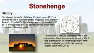 Stonehenge, located in Salisbury, England (Jarus 2012), is
considered one of the most famous megalithic monuments in
the world (Frye 2007). Stonehenge was constructed in 3100
BC, in three phases, over an estimated thirty million man
hours (About Stonehenge 2011).
To this day it is not fully understood why it was
constructed. Many theories exist including that it
was a temple built for worshiping ancient earth
deities or a burial ground for high ranking
citizens (Stuff.co.nz 2013).
 