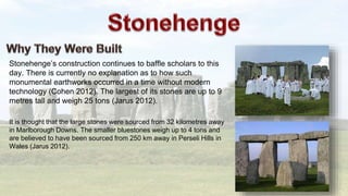 Stonehenge’s construction continues to baffle scholars to this
day. There is currently no explanation as to how such
monumental earthworks occurred in a time without modern
technology (Cohen 2012). The largest of its stones are up to 9
metres tall and weigh 25 tons (Jarus 2012).
It is thought that the large stones were sourced from 32 kilometres away
in Marlborough Downs. The smaller bluestones weigh up to 4 tons and
are believed to have been sourced from 250 km away in Perseli Hills in
Wales (Jarus 2012).
 