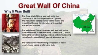 The Great Wall of China was built under the
commands of the first Emperor of Qin Dynasty.
The instructions were to build a wall to defend and
protect the Chinese from invaders and potential
attacks from enemies.
The wall divided China into states as it was built on the
state boundaries. It was built in the 7th century B.C and is
believed to have been built by soldiers and criminals using
natural earth materials such as rock, stone and sand.
The walls is over 6000 km long and consist of watch
towers, horse tracks, shelters and forts.
 