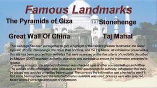 This webpage has been put together to give a highlight of the World’s greatest landmarks: the Great
Pyramid of Giza, Stonehenge, the Great Wall of China, and the Taj Mahal. All information presented in
this site has been sourced from websites that were assessed on the five criteria of credibility described
by Metzger (2007) accuracy, authority, objectivity and coverage to ensure the information presented is
reliable.
To assess accuracy, the sourced information was checked against other sources both on and offline.
The authors of the information were accessed on their qualification for authority. Information that may
be biased was avoided or verified before using. The currency the information was checked to see if it
had since been updated and the latest information available was used. Sources were also selected
based on their coverage and depth of information.
 