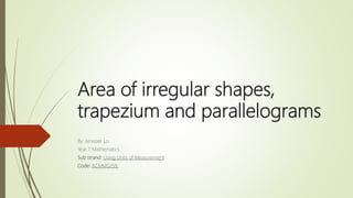 Area of irregular shapes,
trapezium and parallelograms
By: Jeneper Lo
Year 7 Mathematics
Sub strand: Using Units of Measurement
Code: ACMMG159:
 