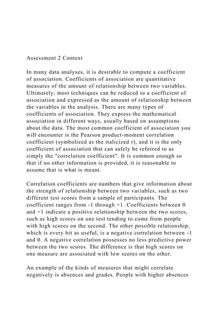 Assessment 2 Context
In many data analyses, it is desirable to compute a coefficient
of association. Coefficients of association are quantitative
measures of the amount of relationship between two variables.
Ultimately, most techniques can be reduced to a coefficient of
association and expressed as the amount of relationship between
the variables in the analysis. There are many types of
coefficients of association. They express the mathematical
association in different ways, usually based on assumptions
about the data. The most common coefficient of association you
will encounter is the Pearson product-moment correlation
coefficient (symbolized as the italicized r), and it is the only
coefficient of association that can safely be referred to as
simply the "correlation coefficient". It is common enough so
that if no other information is provided, it is reasonable to
assume that is what is meant.
Correlation coefficients are numbers that give information about
the strength of relationship between two variables, such as two
different test scores from a sample of participants. The
coefficient ranges from -1 through +1. Coefficients between 0
and +1 indicate a positive relationship between the two scores,
such as high scores on one test tending to come from people
with high scores on the second. The other possible relationship,
which is every bit as useful, is a negative correlation between -1
and 0. A negative correlation possesses no less predictive power
between the two scores. The difference is that high scores on
one measure are associated with low scores on the other.
An example of the kinds of measures that might correlate
negatively is absences and grades. People with higher absences
 