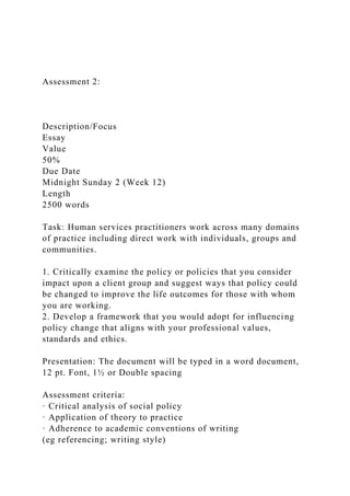 Assessment 2:
Description/Focus
Essay
Value
50%
Due Date
Midnight Sunday 2 (Week 12)
Length
2500 words
Task: Human services practitioners work across many domains
of practice including direct work with individuals, groups and
communities.
1. Critically examine the policy or policies that you consider
impact upon a client group and suggest ways that policy could
be changed to improve the life outcomes for those with whom
you are working.
2. Develop a framework that you would adopt for influencing
policy change that aligns with your professional values,
standards and ethics.
Presentation: The document will be typed in a word document,
12 pt. Font, 1½ or Double spacing
Assessment criteria:
· Critical analysis of social policy
· Application of theory to practice
· Adherence to academic conventions of writing
(eg referencing; writing style)
 
