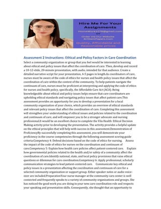 Assessment 2 Instructions: Ethical and Policy Factors in Care Coordination
Select a community organization or group that you feel would be interested in learning
about ethical and policy issues that affect the coordination of care. Then, develop and record
a 10-12-slide, 20-minute presentation, with audio, intended for that audience. Create a
detailed narrative script for your presentation, 4-5 pages in length.As coordinators of care,
nurses must be aware of the code of ethics for nurses and health policy issues that affect the
coordination of care within the context of the community. To help patients navigate the
continuum of care, nurses must be proficient at interpreting and applying the code of ethics
for nurses and health policy, specifically, the Affordable Care Act (ACA). Being
knowledgeable about ethical and policy issues helps ensure that care coordinators are
upholding ethical standards and navigating policy issues that affect patient care.This
assessment provides an opportunity for you to develop a presentation for a local
community organization of your choice, which provides an overview of ethical standards
and relevant policy issues that affect the coordination of care. Completing this assessment
will strengthen your understanding of ethical issues and policies related to the coordination
and continuum of care, and will empower you to be a stronger advocate and nursing
professional.It would be an excellent choice to complete the Vila Health: Ethical Decision
Making activity prior to developing the presentation. The activity provides a helpful update
on the ethical principles that will help with success in this assessment.Demonstration of
ProficiencyBy successfully completing this assessment, you will demonstrate your
proficiency in the course competencies through the following assessment scoring guide
criteria:Competency 4: Defend decisions based on the code of ethics for nursing. Assess
the impact of the code of ethics for nurses on the coordination and continuum of
care.Competency 5: Explain how health care policies affect patient-centered care. Explain
how governmental policies related to the health and/or safety of a community affect the
coordination of care.Identify national, state, and local policy provisions that raise ethical
questions or dilemmas for care coordination.Competency 6: Apply professional, scholarly
communication strategies to lead patient-centered care. Communicate key ethical and
policy issues in a presentation affecting the coordination and continuum of care for a
selected community organization or support group. Either speaker notes or audio voice-
over are included.PreparationYour nurse manager at the community care center is well
connected and frequently speaks to a variety of community organizations and groups. She
has noticed the good work you are doing in your new care coordination role and respects
your speaking and presentation skills. Consequently, she thought that an opportunity to
 