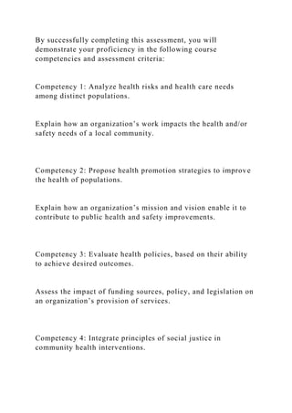 By successfully completing this assessment, you will
demonstrate your proficiency in the following course
competencies and assessment criteria:
Competency 1: Analyze health risks and health care needs
among distinct populations.
Explain how an organization’s work impacts the health and/or
safety needs of a local community.
Competency 2: Propose health promotion strategies to improve
the health of populations.
Explain how an organization’s mission and vision enable it to
contribute to public health and safety improvements.
Competency 3: Evaluate health policies, based on their ability
to achieve desired outcomes.
Assess the impact of funding sources, policy, and legislation on
an organization’s provision of services.
Competency 4: Integrate principles of social justice in
community health interventions.
 