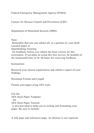 Federal Emergency Management Agency (FEMA)
.
Centers for Disease Control and Prevention (CDC)
.
Department of Homeland Security (DHS)
.
Note:
Remember that you can submit all, or a portion of, your draft
research paper to
Smarthinking Tutoring
for feedback, before you submit the final version for this
assessment. If you plan on using this free service, be mindful of
the turnaround time of 24–48 hours for receiving feedback.
Instructions
Research your chosen organization and submit a report of your
findings.
Document Format and Length
Format your paper using APA style.
Use the
APA Style Paper Template
. An
APA Style Paper Tutorial
is also provided to help you in writing and formatting your
paper. Be sure to include:
A title page and references page. An abstract is not required.
 