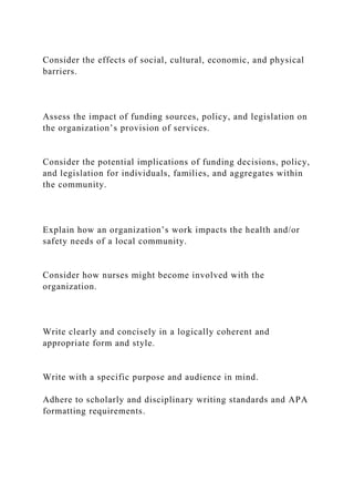 Consider the effects of social, cultural, economic, and physical
barriers.
Assess the impact of funding sources, policy, and legislation on
the organization’s provision of services.
Consider the potential implications of funding decisions, policy,
and legislation for individuals, families, and aggregates within
the community.
Explain how an organization’s work impacts the health and/or
safety needs of a local community.
Consider how nurses might become involved with the
organization.
Write clearly and concisely in a logically coherent and
appropriate form and style.
Write with a specific purpose and audience in mind.
Adhere to scholarly and disciplinary writing standards and APA
formatting requirements.
 
