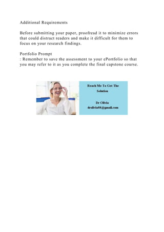 Additional Requirements
Before submitting your paper, proofread it to minimize errors
that could distract readers and make it difficult for them to
focus on your research findings.
Portfolio Prompt
: Remember to save the assessment to your ePortfolio so that
you may refer to it as you complete the final capstone course.
 