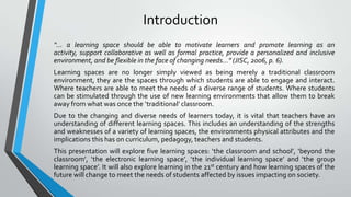 Introduction
“… a learning space should be able to motivate learners and promote learning as an
activity, support collaborative as well as formal practice, provide a personalized and inclusive
environment, and be flexible in the face of changing needs…” (JISC, 2006, p. 6).
Learning spaces are no longer simply viewed as being merely a traditional classroom
environment, they are the spaces through which students are able to engage and interact.
Where teachers are able to meet the needs of a diverse range of students. Where students
can be stimulated through the use of new learning environments that allow them to break
away from what was once the ‘traditional’ classroom.
Due to the changing and diverse needs of learners today, it is vital that teachers have an
understanding of different learning spaces. This includes an understanding of the strengths
and weaknesses of a variety of learning spaces, the environments physical attributes and the
implications this has on curriculum, pedagogy, teachers and students.
This presentation will explore five learning spaces: ‘the classroom and school’, ‘beyond the
classroom’, ‘the electronic learning space’, ‘the individual learning space’ and ‘the group
learning space’. It will also explore learning in the 21st century and how learning spaces of the
future will change to meet the needs of students affected by issues impacting on society.

 