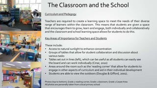 The Classroom and the School

Key Areas of Importance for Teachers and Students
These include:
• Access to natural sunlight to enhance concentration
• Groups of tables that allow for student collaboration and discussion about
various tasks
• Tables set out in lines (left), which can be useful as all students can easily see
the board and can work individually (Cinar, 2010)
• Areas around the room such as the ‘reading corner’ that allow for students to
engage in other aspects of curriculum and aid in their individual development
• Students are able to view the outdoors (Douglas & Gifford, 2001).
Photos (top to bottom), Grade 2 reading corner, Grade 1 classroom, Grade 1 Carpet Area
All photos are personally taken from a local primary school

 