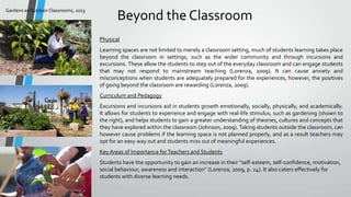 Gardens as Outdoor Classrooms, 2013

Beyond the Classroom
Physical
Learning spaces are not limited to merely a classroom setting, much of students learning takes place
beyond the classroom in settings, such as the wider community and through incursions and
excursions. These allow the students to step out of the everyday classroom and can engage students
that may not respond to mainstream teaching (Lorenza, 2009). It can cause anxiety and
misconceptions when students are adequately prepared for the experiences, however, the positives
of going beyond the classroom are rewarding (Lorenza, 2009).
Curriculum and Pedagogy
Excursions and incursions aid in students growth emotionally, socially, physically, and academically.
It allows for students to experience and engage with real-life stimulus, such as gardening (shown to
the right), and helps students to gain a greater understanding of theories, cultures and concepts that
they have explored within the classroom (Johnson, 2009). Taking students outside the classroom, can
however cause problems if the learning space is not planned properly, and as a result teachers may
opt for an easy way out and students miss out of meaningful experiences.
Key Areas of Importance for Teachers and Students
Students have the opportunity to gain an increase in their “self-esteem, self-confidence, motivation,
social behaviour, awareness and interaction" (Lorenza, 2009, p. 24). It also caters effectively for
students with diverse learning needs.

 