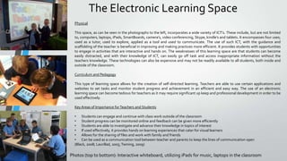 The Electronic Learning Space
Physical
This space, as can be seen in the photographs to the left, incorporates a wide variety of ICT’s. These include, but are not limited
to, computers, laptops, iPads, SmartBoards, camera’s, video conferencing, Skype, kindle’s and tablets. It encompasses four uses;
used as a tutor, used to explore, applied as a tool and used to communicate. The use of such ICT, with the guidance and
scaffolding of the teacher is beneficial in improving and making practices more efficient. It provides students with opportunities
to engage in activities that are interactive and hands on. The weaknesses of this learning space are that students can become
easily distracted, and with their knowledge of ICT, can easily go off task and access inappropriate information without the
teachers knowledge. These technologies can also be expensive and may not be readily available to all students, both inside and
outside of the classroom.
Curriculum and Pedagogy
This type of learning space allows for the creation of self-directed learning. Teachers are able to use certain applications and
websites to set tasks and monitor student progress and achievement in an efficient and easy way. The use of an electronic
learning space can become tedious for teachers as it may require significant up keep and professional development in order to be
used effectively.
Key Areas of Importance for Teachers and Students
• Students can engage and continue with class work outside of the classroom
• Student progress can be monitored online and feedback can be given more efficiently
• Students are able to investigate and advance their knowledge in topics of interest
• If used effectively, it provides hands on learning experiences that cater for visual learners
• Allows for the sharing of files and work with family and friends
• Can be used as a communication tool between teacher and parents to keep the lines of communication open
(Black, 2008; Laurillad, 2005; Twining, 2009)

Photos (top to bottom): Interactive whiteboard, utilizing iPads for music, laptops in the classroom

 