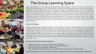 The Group Learning Space
A group learning space is an area or space where several students working together – they may or may not be a cooperative or
collaborative learning space as well. As the physical sets to the left show, group learning spaces can be set up by ‘group’ or
gathering around sets of desks and chairs, the use of ample carpet space, or by gathering around a computer. The strengths of
this type of work is that student can engage in cooperative or collaborative work if the teacher has set this up effectively,
caters for the individual needs and diversity of students, groups can be ability based or missed ability depending on the
activity, to ensure that all students are given the opportunity to learn (Hyde, Carpenter & Conway, 2011; Your Voice, 2010).The
weaknesses are that not all students will enjoy a group learning space, if the groups are not designed right certain, students
may take over the discussion and do the work for other students. As can be seen in the middle photo, students may be seated
too far apart for the given group work and as a result the classroom can become to noisy, students may go off topic if not
closely monitored.
Curriculum & Pedagogy
This type of learning space enables all students to work together, no matter their individual ability, and fosters the growth
intellectually, socially and emotionally for all students involves. It allows for a range of answers to problems, not one single way
of working and as such allows them to effectively ‘bounce’ ideas off each other. It can be more engaging and interactive use of
curriculum than individual work, and as covered in the current Australian Curriculum, links to developing skills within the
general capabilities (ACARA, 2011). However, as current research suggests, ‘group learning space’ needs to be less ‘traditional’
group work and learn more towards teacher set up, cooperative and collaborative working spaces that allow for equal
contribution so no students are simply receiving a ‘free ride’ (Dumant, Istance & Benavides, 2010; Hyde, Carpenter & Conway,
2011; Slavin, 2010).
Key Areas of Importance for Teachers and Students
•
•
•
•

Engages and caters for the diversity of students within the classroom
When set up effectively it can support students with special learning needs
Allows for students to work together on difficult tasks
When used with mixed ability groupings it can extend the lower achieving students if monitored closely

Photos (top to bottom): Group set up within a classroom; students working in groups; reading within small groups

 