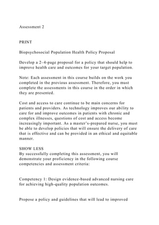 Assessment 2
PRINT
Biopsychosocial Population Health Policy Proposal
Develop a 2–4-page proposal for a policy that should help to
improve health care and outcomes for your target population.
Note: Each assessment in this course builds on the work you
completed in the previous assessment. Therefore, you must
complete the assessments in this course in the order in which
they are presented.
Cost and access to care continue to be main concerns for
patients and providers. As technology improves our ability to
care for and improve outcomes in patients with chronic and
complex illnesses, questions of cost and access become
increasingly important. As a master’s-prepared nurse, you must
be able to develop policies that will ensure the delivery of care
that is effective and can be provided in an ethical and equitable
manner.
SHOW LESS
By successfully completing this assessment, you will
demonstrate your proficiency in the following course
competencies and assessment criteria:
Competency 1: Design evidence-based advanced nursing care
for achieving high-quality population outcomes.
Propose a policy and guidelines that will lead to improved
 