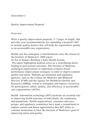 Assessment 2
Quality Improvement Proposal
Overview:
Write a quality improvement proposal, 5–7 pages in length, that
provides your recommendations for expanding a hospital's HIT
to include quality metrics that will help the organization qualify
as an accountable care organization.
Health care has undergone a transformation since the release of
the Institute of Medicine's 2000 report
To Err Is Human: Building a Safer Health System.
The report highlighted medical errors as a contributing factor
leading to poor patient outcomes. The Institute of Medicine
challenged organizations to implement evidence-based
performance improvement strategies in order to improve patient
quality and safety. Multiple governmental and regulatory
agencies, such as the Centers for Medicare and Medicaid
Services (CMS) and the Agency for Healthcare Quality and
Research (AHRQ), vowed to strengthen and improve incentives
for participation, safety, quality, and efficiency in accountable
care organizations (ACOs).
Health information technology (HIT) performs an essential role
in improving health outcomes of individuals, the community,
and populations. Health organizations, consumer advocacy
groups, and regulatory committees have made a commitment to
explore current and future opportunities that HIT offers to
continue momentum to meet the Institute of Medicine's goal of
improving safety and quality.
 