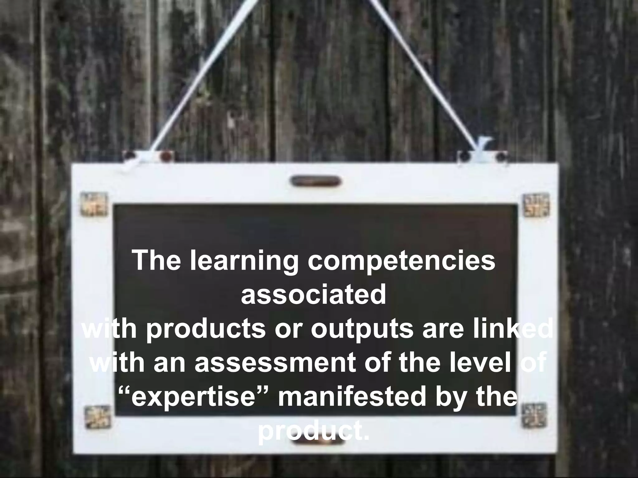 The learning competencies
associated
with products or outputs are linked
with an assessment of the level of
“expertise” manifested by the
product.
 