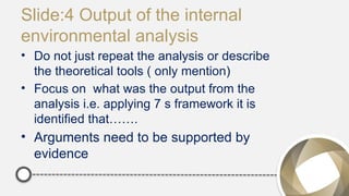 Slide:4 Output of the internal
environmental analysis
• Do not just repeat the analysis or describe
the theoretical tools ( only mention)
• Focus on what was the output from the
analysis i.e. applying 7 s framework it is
identified that…….
• Arguments need to be supported by
evidence
 