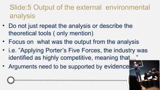 Slide:5 Output of the external environmental
analysis
• Do not just repeat the analysis or describe the
theoretical tools ( only mention)
• Focus on what was the output from the analysis
• i.e. ”Applying Porter’s Five Forces, the industry was
identified as highly competitive, meaning that…”
• Arguments need to be supported by evidence
 