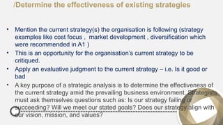 /Determine the effectiveness of existing strategies
• Mention the current strategy(s) the organisation is following (strategy
examples like cost focus , market development , diversification which
were recommended in A1 )
• This is an opportunity for the organisation’s current strategy to be
critiqued.
• Apply an evaluative judgment to the current strategy – i.e. Is it good or
bad
• A key purpose of a strategic analysis is to determine the effectiveness of
the current strategy amid the prevailing business environment. Strategists
must ask themselves questions such as: Is our strategy failing or
succeeding? Will we meet our stated goals? Does our strategy align with
our vision, mission, and values?
 
