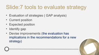 Slide:7 tools to evaluate strategy
• Evaluation of strategies ( GAP analysis)
• Current position
• Expected position
• Identify gap
• Devise improvements (the evaluation has
implications in the recommendations for a new
strategy)
 