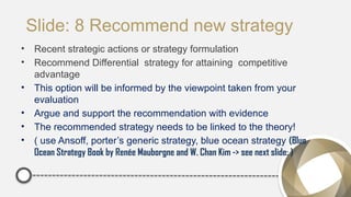 Slide: 8 Recommend new strategy
• Recent strategic actions or strategy formulation
• Recommend Differential strategy for attaining competitive
advantage
• This option will be informed by the viewpoint taken from your
evaluation
• Argue and support the recommendation with evidence
• The recommended strategy needs to be linked to the theory!
• ( use Ansoff, porter’s generic strategy, blue ocean strategy (Blue
Ocean Strategy Book by Renée Mauborgne and W. Chan Kim -> see next slide: )
 