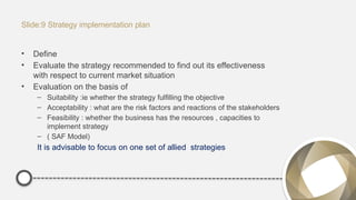 Slide:9 Strategy implementation plan
• Define
• Evaluate the strategy recommended to find out its effectiveness
with respect to current market situation
• Evaluation on the basis of
– Suitability :ie whether the strategy fulfilling the objective
– Acceptability : what are the risk factors and reactions of the stakeholders
– Feasibility : whether the business has the resources , capacities to
implement strategy
– ( SAF Model)
It is advisable to focus on one set of allied strategies
 