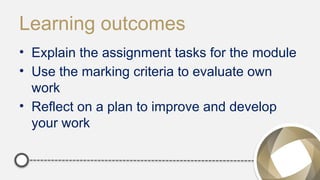 Learning outcomes
• Explain the assignment tasks for the module
• Use the marking criteria to evaluate own
work
• Reflect on a plan to improve and develop
your work
 