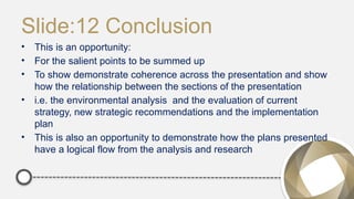 Slide:12 Conclusion
• This is an opportunity:
• For the salient points to be summed up
• To show demonstrate coherence across the presentation and show
how the relationship between the sections of the presentation
• i.e. the environmental analysis and the evaluation of current
strategy, new strategic recommendations and the implementation
plan
• This is also an opportunity to demonstrate how the plans presented
have a logical flow from the analysis and research
 