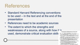 References
• Standard Harvard Referencing conventions
to be used – in the text and at the end of the
presentation
• References need to be academic sources
• The extent to which the strengths and
weaknesses of a source, along with how it is
used, demonstrate critical evaluation skills
 