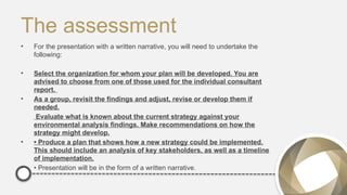 The assessment
• For the presentation with a written narrative, you will need to undertake the
following:
• Select the organization for whom your plan will be developed. You are
advised to choose from one of those used for the individual consultant
report.
• As a group, revisit the findings and adjust, revise or develop them if
needed.
Evaluate what is known about the current strategy against your
environmental analysis findings. Make recommendations on how the
strategy might develop.
• • Produce a plan that shows how a new strategy could be implemented.
This should include an analysis of key stakeholders, as well as a timeline
of implementation.
• • Presentation will be in the form of a written narrative.
 