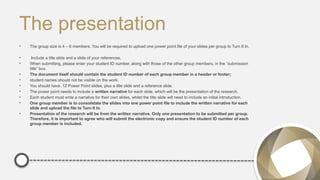 The presentation
• The group size is 4 – 6 members. You will be required to upload one power point file of your slides per group to Turn It In.
• Include a title slide and a slide of your references.
• When submitting, please enter your student ID number, along with those of the other group members, in the “submission
title” box.
• The document itself should contain the student ID number of each group member in a header or footer;
• student names should not be visible on the work.
• You should have .12 Power Point slides, plus a title slide and a reference slide.
• The power point needs to include a written narrative for each slide, which will be the presentation of the research.
• Each student must write a narrative for their own slides, whilst the title slide will need to include an initial introduction.
• One group member is to consolidate the slides into one power point file to include the written narrative for each
slide and upload the file to Turn It In.
• Presentation of the research will be from the written narrative. Only one presentation to be submitted per group.
Therefore, it is important to agree who will submit the electronic copy and ensure the student ID number of each
group member is included.
 