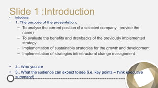 Slide 1 :Introduction
• Introduce:
• 1. The purpose of the presentation,
– To analyse the current position of a selected company ( provide the
name)
– To evaluate the benefits and drawbacks of the previously implemented
strategy
– Implementation of sustainable strategies for the growth and development
– Implementation of strategies infrastructural change management
• 2.. Who you are
• 3.. What the audience can expect to see (i.e. key points – think executive
summary!)
 
