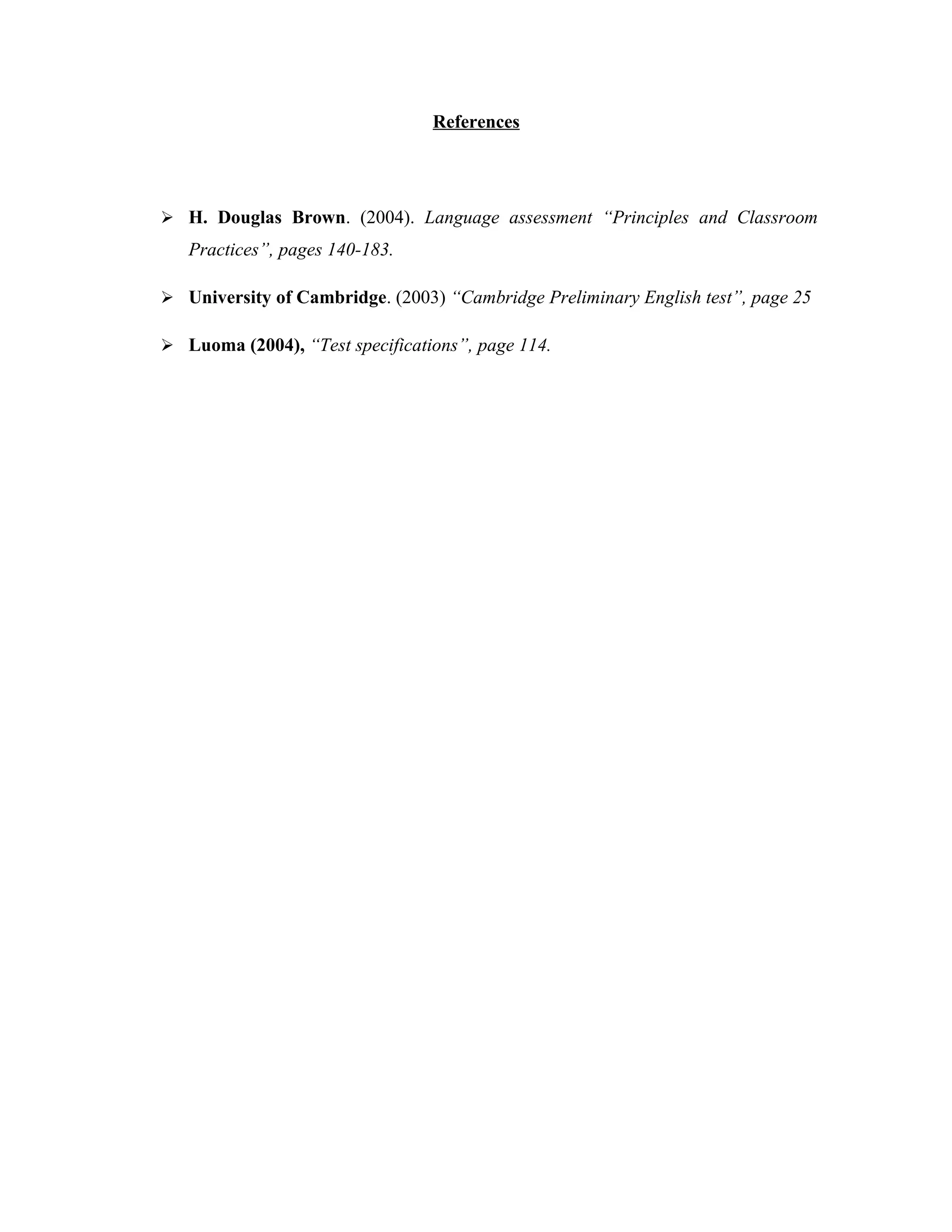 References




 H. Douglas Brown. (2004). Language assessment “Principles and Classroom
   Practices”, pages 140-183.

 University of Cambridge. (2003) “Cambridge Preliminary English test”, page 25

 Luoma (2004), “Test specifications”, page 114.
 