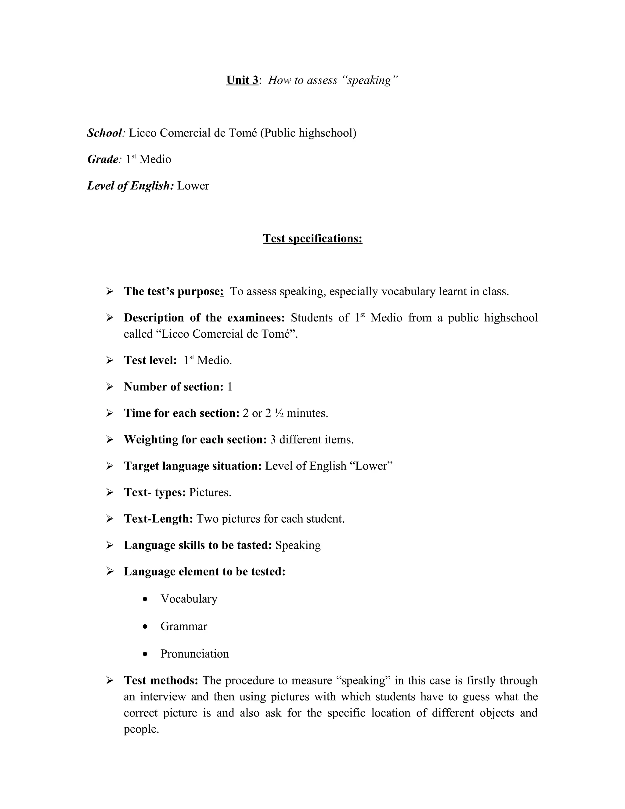 Unit 3: How to assess “speaking”



School: Liceo Comercial de Tomé (Public highschool)

Grade: 1st Medio

Level of English: Lower



                                  Test specifications:



    The test’s purpose: To assess speaking, especially vocabulary learnt in class.

    Description of the examinees: Students of 1st Medio from a public highschool
      called “Liceo Comercial de Tomé”.

    Test level: 1st Medio.

    Number of section: 1

    Time for each section: 2 or 2 ½ minutes.

    Weighting for each section: 3 different items.

    Target language situation: Level of English “Lower”

    Text- types: Pictures.

    Text-Length: Two pictures for each student.

    Language skills to be tasted: Speaking

    Language element to be tested:

          •   Vocabulary

          •   Grammar

          •   Pronunciation

    Test methods: The procedure to measure “speaking” in this case is firstly through
      an interview and then using pictures with which students have to guess what the
      correct picture is and also ask for the specific location of different objects and
      people.
 