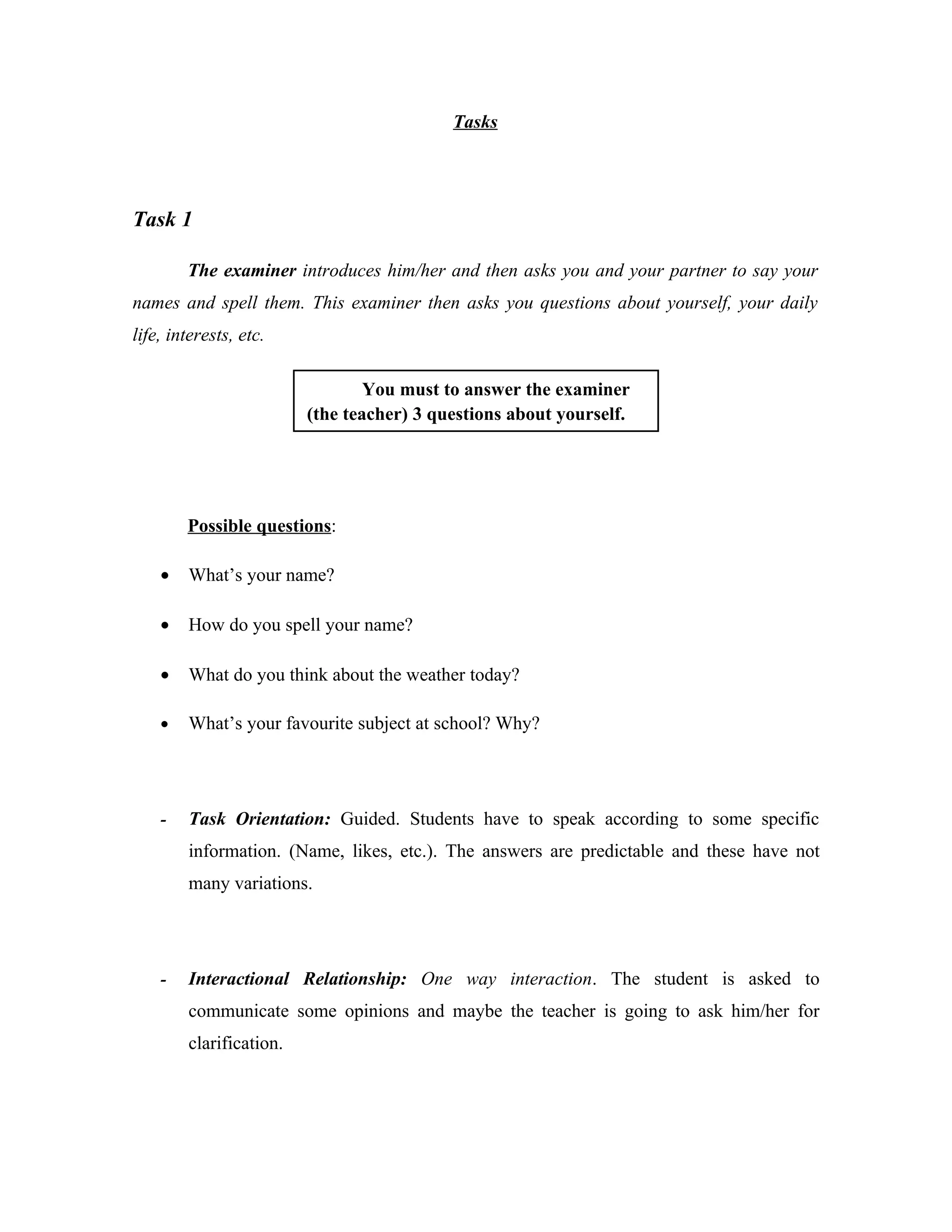 Tasks




Task 1

        The examiner introduces him/her and then asks you and your partner to say your
names and spell them. This examiner then asks you questions about yourself, your daily
life, interests, etc.

                                 You must to answer the examiner
                         (the teacher) 3 questions about yourself.




        Possible questions:

    •   What’s your name?

    •   How do you spell your name?

    •   What do you think about the weather today?

    •   What’s your favourite subject at school? Why?




    -   Task Orientation: Guided. Students have to speak according to some specific
        information. (Name, likes, etc.). The answers are predictable and these have not
        many variations.




    -   Interactional Relationship: One way interaction. The student is asked to
        communicate some opinions and maybe the teacher is going to ask him/her for
        clarification.
 