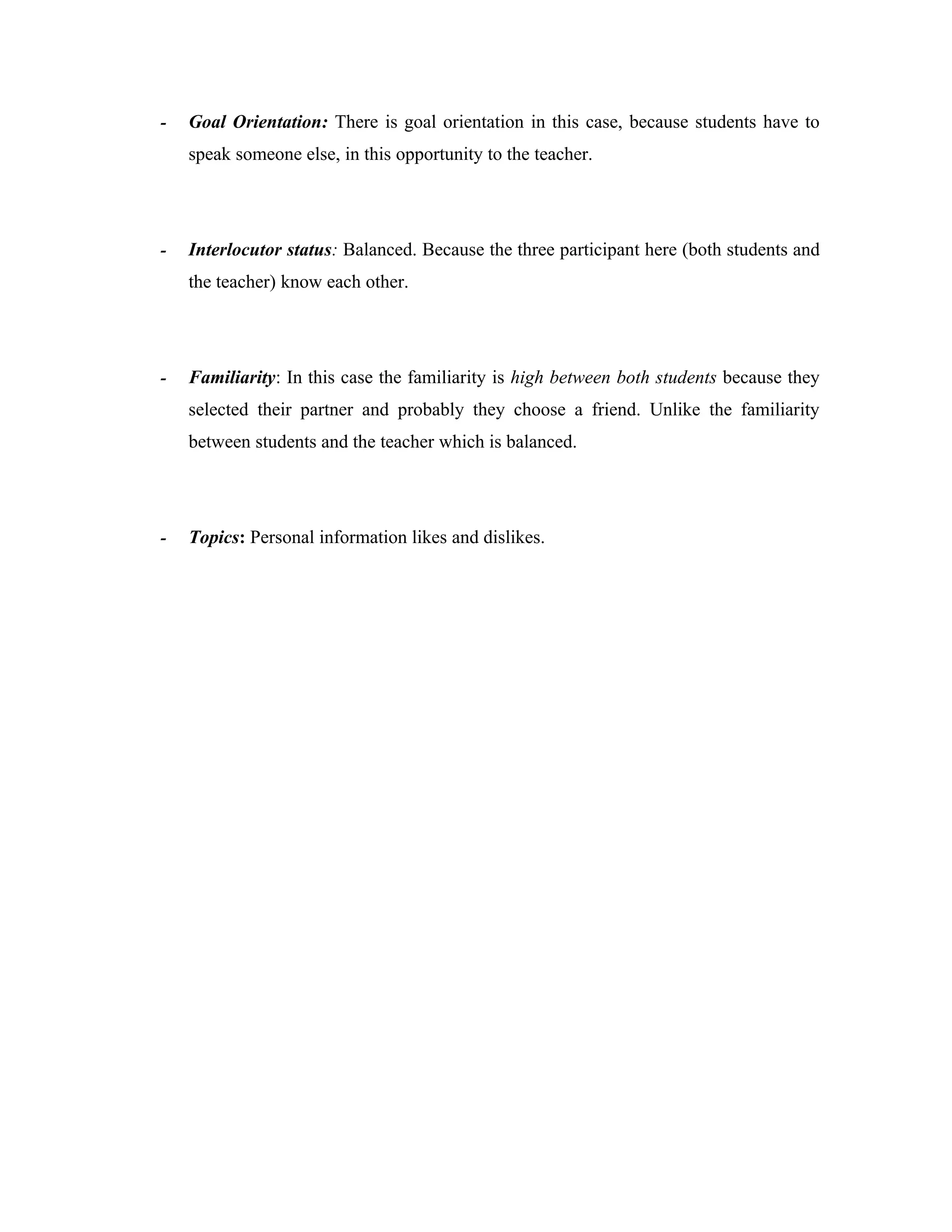 -   Goal Orientation: There is goal orientation in this case, because students have to
    speak someone else, in this opportunity to the teacher.




-   Interlocutor status: Balanced. Because the three participant here (both students and
    the teacher) know each other.




-   Familiarity: In this case the familiarity is high between both students because they
    selected their partner and probably they choose a friend. Unlike the familiarity
    between students and the teacher which is balanced.




-   Topics: Personal information likes and dislikes.
 