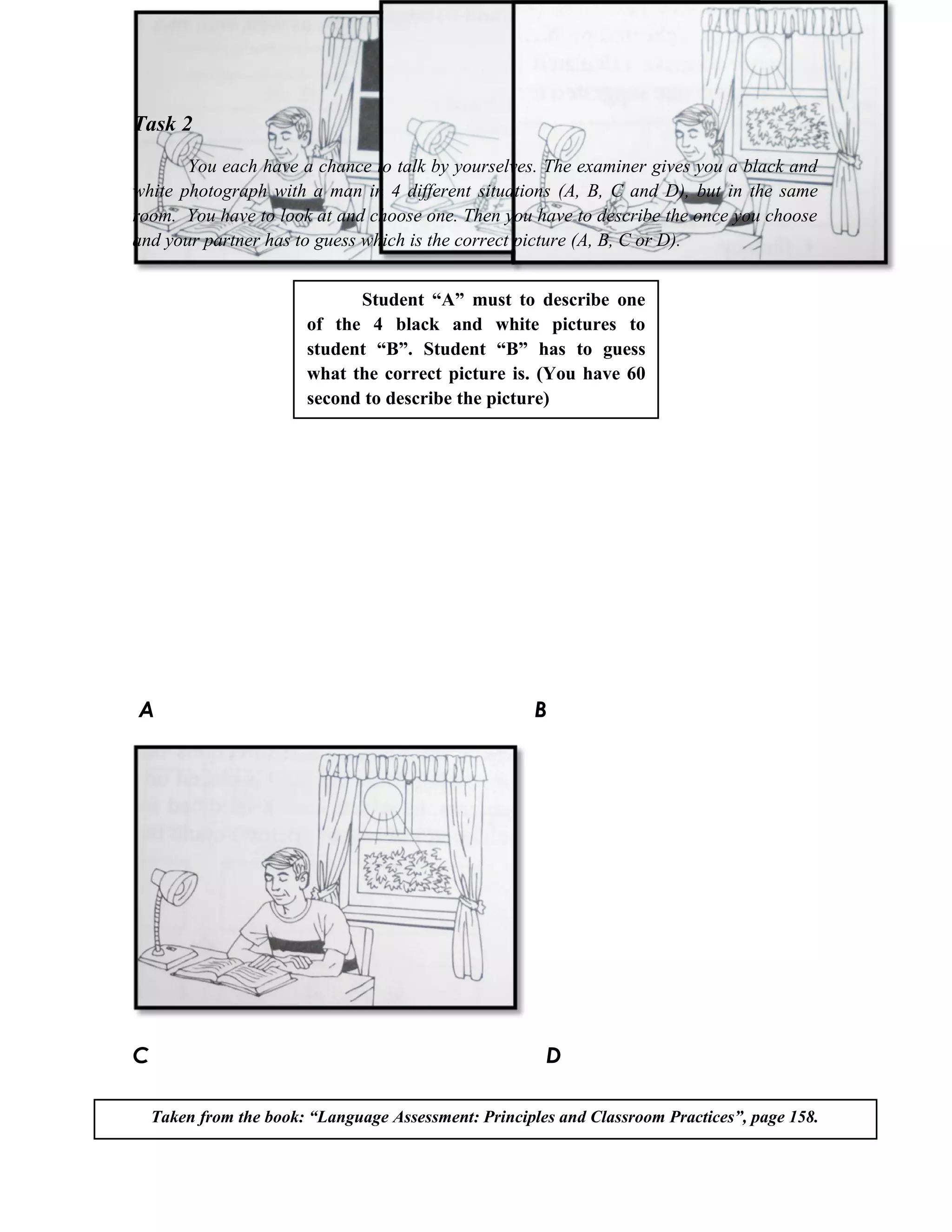 Task 2
       You each have a chance to talk by yourselves. The examiner gives you a black and
white photograph with a man in 4 different situations (A, B, C and D), but in the same
room. You have to look at and choose one. Then you have to describe the once you choose
and your partner has to guess which is the correct picture (A, B, C or D).


                              Student “A” must to describe one
                        of the 4 black and white pictures to
                        student “B”. Student “B” has to guess
                        what the correct picture is. (You have 60
                        second to describe the picture)




A                                                      B




C                                                       D

    Taken from the book: “Language Assessment: Principles and Classroom Practices”, page 158.
 