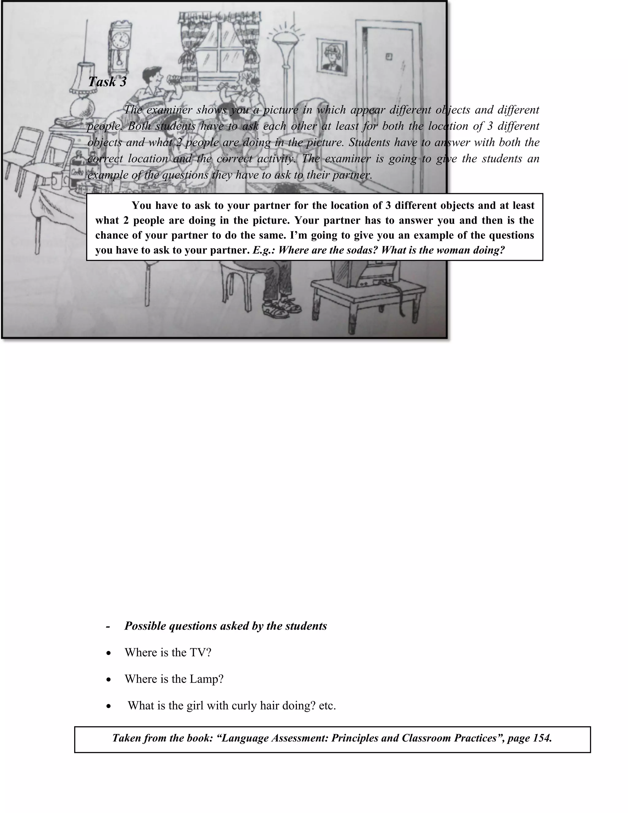 Task 3
       The examiner shows you a picture in which appear different objects and different
people. Both students have to ask each other at least for both the location of 3 different
objects and what 2 people are doing in the picture. Students have to answer with both the
correct location and the correct activity. The examiner is going to give the students an
example of the questions they have to ask to their partner.

        You have to ask to your partner for the location of 3 different objects and at least
 what 2 people are doing in the picture. Your partner has to answer you and then is the
 chance of your partner to do the same. I’m going to give you an example of the questions
 you have to ask to your partner. E.g.: Where are the sodas? What is the woman doing?




   -     Possible questions asked by the students

   •     Where is the TV?

   •     Where is the Lamp?

   •      What is the girl with curly hair doing? etc.

       Taken from the book: “Language Assessment: Principles and Classroom Practices”, page 154.
 