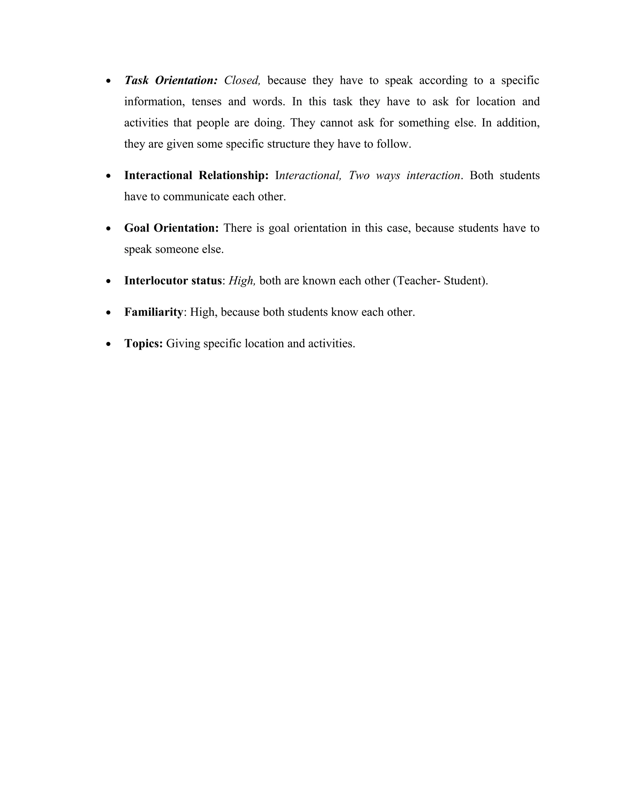 •   Task Orientation: Closed, because they have to speak according to a specific
    information, tenses and words. In this task they have to ask for location and
    activities that people are doing. They cannot ask for something else. In addition,
    they are given some specific structure they have to follow.

•   Interactional Relationship: Interactional, Two ways interaction. Both students
    have to communicate each other.

•   Goal Orientation: There is goal orientation in this case, because students have to
    speak someone else.

•   Interlocutor status: High, both are known each other (Teacher- Student).

•   Familiarity: High, because both students know each other.

•   Topics: Giving specific location and activities.
 
