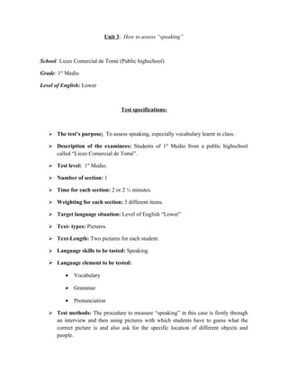 Unit 3: How to assess “speaking”



School: Liceo Comercial de Tomé (Public highschool)

Grade: 1st Medio

Level of English: Lower



                                  Test specifications:



    The test’s purpose: To assess speaking, especially vocabulary learnt in class.

    Description of the examinees: Students of 1st Medio from a public highschool
      called “Liceo Comercial de Tomé”.

    Test level: 1st Medio.

    Number of section: 1

    Time for each section: 2 or 2 ½ minutes.

    Weighting for each section: 3 different items.

    Target language situation: Level of English “Lower”

    Text- types: Pictures.

    Text-Length: Two pictures for each student.

    Language skills to be tasted: Speaking

    Language element to be tested:

          •   Vocabulary

          •   Grammar

          •   Pronunciation

    Test methods: The procedure to measure “speaking” in this case is firstly through
      an interview and then using pictures with which students have to guess what the
      correct picture is and also ask for the specific location of different objects and
      people.
 