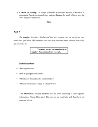  Criteria for scoring: The weight of the task is the same because of the level of
        complexity. We do not multiply any indicator because for us all of them have the
        same degree of importance.

                                         Tasks




Task 1

        The examiner introduces him/her and then asks you and your partner to say your
names and spell them. This examiner then asks you questions about yourself, your daily
life, interests, etc.

                               You must answer the examiner (the
                        teacher) 3 questions about yourself.




        Possible questions:

    •   What’s your name?

    •   How do you spell your name?

    •   What do you think about the weather today?

    •   What’s your favourite subject at school? Why?




    -   Task Orientation: Guided. Students have to speak according to some specific
        information. (Name, likes, etc.). The answers are predictable and these have not
        many variations.
 