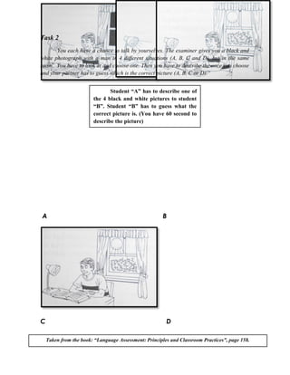 Task 2
       You each have a chance to talk by yourselves. The examiner gives you a black and
white photograph with a man in 4 different situations (A, B, C and D), but in the same
room. You have to look at and choose one. Then you have to describe the once you choose
and your partner has to guess which is the correct picture (A, B, C or D).


                               Student “A” has to describe one of
                        the 4 black and white pictures to student
                        “B”. Student “B” has to guess what the
                        correct picture is. (You have 60 second to
                        describe the picture)




A                                                      B




C                                                       D

    Taken from the book: “Language Assessment: Principles and Classroom Practices”, page 158.
 