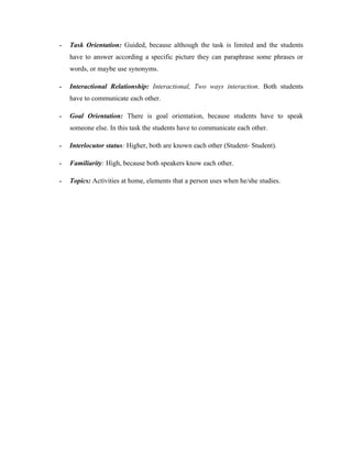 -   Task Orientation: Guided, because although the task is limited and the students
    have to answer according a specific picture they can paraphrase some phrases or
    words, or maybe use synonyms.

-   Interactional Relationship: Interactional, Two ways interaction. Both students
    have to communicate each other.

-   Goal Orientation: There is goal orientation, because students have to speak
    someone else. In this task the students have to communicate each other.

-   Interlocutor status: Higher, both are known each other (Student- Student).

-   Familiarity: High, because both speakers know each other.

-   Topics: Activities at home, elements that a person uses when he/she studies.
 