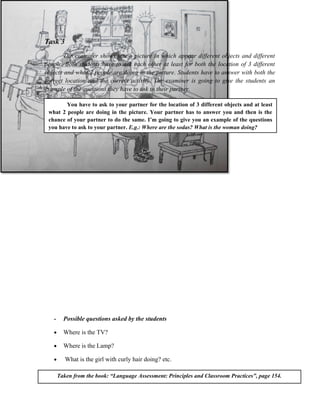 Task 3
       The examiner shows you a picture in which appear different objects and different
people. Both students have to ask each other at least for both the location of 3 different
objects and what 2 people are doing in the picture. Students have to answer with both the
correct location and the correct activity. The examiner is going to give the students an
example of the questions they have to ask to their partner.

        You have to ask to your partner for the location of 3 different objects and at least
 what 2 people are doing in the picture. Your partner has to answer you and then is the
 chance of your partner to do the same. I’m going to give you an example of the questions
 you have to ask to your partner. E.g.: Where are the sodas? What is the woman doing?




   -     Possible questions asked by the students

   •     Where is the TV?

   •     Where is the Lamp?

   •      What is the girl with curly hair doing? etc.

       Taken from the book: “Language Assessment: Principles and Classroom Practices”, page 154.
 
