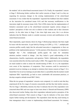 11
the students‟ role in school-based assessment (mean 4.19). Finally, the respondents‟ concern
at Stage 5: Refocusing further confirms their earlier concerns at Stage 2 and 4 as they are
requesting for necessary changes to the existing implementation of the school-based
assessment. It was evident that the respondents‟ requested that feedback from their students
on the innovation be considered (mean 4.41) and that necessary modifications to the
innovation might be necessary (mean 4.46). Weir (1994) claims that the implementation of
formative assessment such as the school-based assessment requires serious changes in
teachers‟ perceptions of their own role in relation to their students and in their classroom
practice. As the other items in Stage 5 also show high mean score, this is an obvious
indication that the Ministry needs to consider necessary revision and modifications to the
school-based assessment.
Most importantly, equal intensity shown by Stage 5 (Refocusing) indicates that there might
be issues with the innovation. As put forth by Cheung et al (2001, p. 115), “...multiple-peak
concerns profiles usually imply that the advocated innovation is inappropriate or there are
problems in the implementation process.” At this juncture of the discussion, it is important to
highlight that “...The multiple-peak profile...signals the need for immediate
attention...teachers wanted to change ...but they lacked a good understanding of the
characteristics, benefits, requirements, and operation..”(ibid.). Additionally, the respondents
were uncertain about the role they need to play in SBA. This suggests that in-service trainings
are much needed in order to ensure the smooth-running of SBA. As it is, the respondents
were aware of the importance of cooperation. Their awareness could be maximized in
potential in-service trainings as an attempt to minimize their intense concern at Stage 5. It is
feared that if no in-service trainings are provided, there is a possibility that the teachers would
implement SBA “superficially, go back to more comfortable old assessment practices, or
develop a negative attitude toward SBA” (ibid.).
When the two groups of respondents‟ concerns were compared, it is worth to note that they
experienced all the five stages of concerns concurrently and that they had similar concerns.
The low Stage 1 (Reliability intensity less than 3) indicates that all of the respondents were
concerned about SBA and were eager to learn more about it. Hamzah and Sinnasamy (2009)
also discovered similar finding when their respondents indicated positive perception of the
school-based assessment. Their concern at Stage 3 may be indicative of the areas which
require further training and development. The respondents claim that they need training on
time management when it comes to implementing school-based assessment. For instance,
 