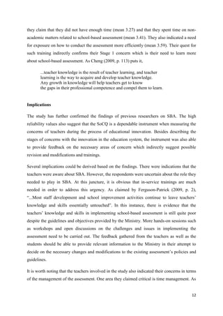 12
they claim that they did not have enough time (mean 3.27) and that they spent time on non-
academic matters related to school-based assessment (mean 3.41). They also indicated a need
for exposure on how to conduct the assessment more efficiently (mean 3.59). Their quest for
such training indirectly confirms their Stage 1 concern which is their need to learn more
about school-based assessment. As Cheng (2009, p. 113) puts it,
...teacher knowledge is the result of teacher learning, and teacher
learning is the way to acquire and develop teacher knowledge.
Any growth in knowledge will help teachers get to know
the gaps in their professional competence and compel them to learn.
Implications
The study has further confirmed the findings of previous researchers on SBA. The high
reliability values also suggest that the SoCQ is a dependable instrument when measuring the
concerns of teachers during the process of educational innovation. Besides describing the
stages of concerns with the innovation in the education system, the instrument was also able
to provide feedback on the necessary areas of concern which indirectly suggest possible
revision and modifications and trainings.
Several implications could be derived based on the findings. There were indications that the
teachers were aware about SBA. However, the respondents were uncertain about the role they
needed to play in SBA. At this juncture, it is obvious that in-service trainings are much
needed in order to address this urgency. As claimed by Ferguson-Patrick (2009, p. 2),
“...Most staff development and school improvement activities continue to leave teachers‟
knowledge and skills essentially untouched”. In this instance, there is evidence that the
teachers‟ knowledge and skills in implementing school-based assessment is still quite poor
despite the guidelines and objectives provided by the Ministry. More hands-on sessions such
as workshops and open discussions on the challenges and issues in implementing the
assessment need to be carried out. The feedback gathered from the teachers as well as the
students should be able to provide relevant information to the Ministry in their attempt to
decide on the necessary changes and modifications to the existing assessment‟s policies and
guidelines.
It is worth noting that the teachers involved in the study also indicated their concerns in terms
of the management of the assessment. One area they claimed critical is time management. As
 