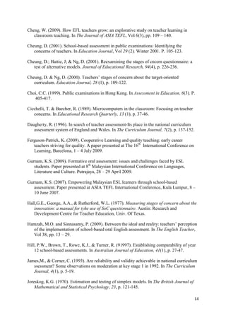 14
Cheng, W. (2009). How EFL teachers grow: an explorative study on teacher learning in
classroom teaching. In The Journal of ASIA TEFL, Vol 6(3), pp. 109 – 140.
Cheung, D. (2001). School-based assessment in public examinations: Identifying the
concerns of teachers. In Education Journal, Vol 29 (2). Winter 2001. P. 105-123.
Cheung, D.; Hattie, J; & Ng, D. (2001). Reexamining the stages of cncern questionnaire: a
test of alternative models. Journal of Educational Research, 94(4), p. 226-236.
Cheung, D. & Ng, D. (2000). Teachers‟ stages of concern about the target-oriented
curriculum. Education Journal, 28 (1), p. 109-122.
Choi, C.C. (1999). Public examinations in Hong Kong. In Assessment in Education, 6(3). P.
405-417.
Cicchelli, T. & Baecher, R. (1989). Microcomputers in the classroom: Focusing on teacher
concerns. In Educational Research Quarterly, 13 (1), p. 37-46.
Daugherty, R. (1996). In search of teacher assessment-Its place in the national curriculum
assessment system of England and Wales. In The Curriculum Journal, 7(2), p. 137-152.
Ferguson-Patrick, K. (2009). Cooperative Learning and quality teaching: early career
teachers striving for quality. A paper presented at The 16th
International Conference on
Learning, Barcelona, 1 – 4 July 2009.
Gurnam, K.S. (2009). Formative oral assessment: issues and challenges faced by ESL
students. Paper presented at 8th
Malaysian International Conference on Languages,
Literature and Culture. Putrajaya, 28 – 29 April 2009.
Gurnam, K.S. (2007). Empowering Malaysian ESL learners through school-based
assessment. Paper presented at ASIA TEFL International Conference, Kula Lumpur, 8 –
10 June 2007.
Hall,G.E., George, A.A., & Rutherford, W.L. (1977). Measuring stages of concern about the
innovation: a manual for tyhe use of SoC questionnaire. Austin: Research and
Development Centre for Teacher Education, Univ. Of Texas.
Hamzah, M.O. and Sinnasamy, P. (2009). Between the ideal and reality: teachers‟ perception
of the implementation of school-based oral English assessment. In The English Teacher,
Vol 38, pp. 13 – 29.
Hill, P.W., Brown, T., Rowe, K.J., & Turner, R. (91997). Establishing comparability of year
12 school-based assessments. In Australian Journal of Education, 41(1), p. 27-47.
James,M., & Corner, C. (1993). Are reliability and validity achievable in national curriculum
ssessment? Some observations on moderation at key stage 1 in 1992. In The Curriculum
Journal, 4(1), p. 5-19.
Joreskog, K.G. (1970). Estimation and testing of simplex models. In The British Journal of
Mathematical and Statistical Psychology, 23, p. 121-145.
 