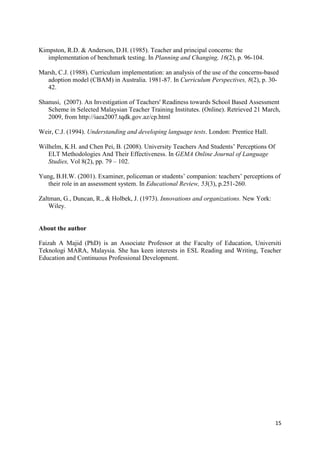 15
Kimpston, R.D. & Anderson, D.H. (1985). Teacher and principal concerns: the
implementation of benchmark testing. In Planning and Changing, 16(2), p. 96-104.
Marsh, C.J. (1988). Curriculum implementation: an analysis of the use of the concerns-based
adoption model (CBAM) in Australia. 1981-87. In Curriculum Perspectives, 8(2), p. 30-
42.
Shanusi, (2007). An Investigation of Teachers' Readiness towards School Based Assessment
Scheme in Selected Malaysian Teacher Training Institutes. (Online). Retrieved 21 March,
2009, from http://iaea2007.tqdk.gov.az/cp.html
Weir, C.J. (1994). Understanding and developing language tests. London: Prentice Hall.
Wilhelm, K.H. and Chen Pei, B. (2008). University Teachers And Students‟ Perceptions Of
ELT Methodologies And Their Effectiveness. In GEMA Online Journal of Language
Studies, Vol 8(2), pp. 79 – 102.
Yung, B.H.W. (2001). Examiner, policeman or students‟ companion: teachers‟ perceptions of
their role in an assessment system. In Educational Review, 53(3), p.251-260.
Zaltman, G., Duncan, R., & Holbek, J. (1973). Innovations and organizations. New York:
Wiley.
About the author
Faizah A Majid (PhD) is an Associate Professor at the Faculty of Education, Universiti
Teknologi MARA, Malaysia. She has keen interests in ESL Reading and Writing, Teacher
Education and Continuous Professional Development.
 