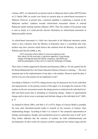 3
Azleena, 2007). As indicated by an internet search on Malaysian thesis online (MYTO) done
on 21 March 2009, no results were found on research done on school-based assessment in
Malaysia. However, at present time, a doctoral candidate is conducting a research on the
Malaysian teachers‟ readiness towards school-based assessment scheme in selected
Malaysian teacher training institutes (Shanusi, 2007). Thus, the conduct of the present study
is seen as timely as it could provide relevant information on school-based assessment in
Malaysian public schools.
As school-based assessment is a fairly new innovation in the Malaysian education system
which is also a directive from the Ministry of Education, there is a possibility that some
teachers may have concerns which deserve due attention from the Ministry. As posited by
Wilhelm and Chen Pei (2008, p. 80),
... ELT curricular reform efforts in Asia are impressive but
have taken, for the most part, a top-down approach. Long-lasting
change will depend upon the beliefs, responses, and efforts put
forth by participants as they strive to meet the challenges of change.
Their claim is further supported by Hamzah and Sinnasamy (2009, p. 14) who quoted Tan Sri
Dr Murad Mohammad Nor, the former Education Director General as claiming, “...The most
important part in the implementation of any plan, is the teachers. However good the plan, it
will be of no use if the teachers do not implement it well.”
According to Zaltman et al (1973), change process may be analyzed at two levels; individual
and organizational. As the primary concern of this paper is to investigate the concerns of the
teachers on the new assessment system, the change process is analysed at the individual level.
Hall and Hord concur that in attempting or monitoring change, “leaders of organizational
change need to devise ways to anticipate and facilitate change at the individual level” (2001,
p. 7).
As claimed by Derek (2001), and Hall et al‟s (1977), Stages of Concern Model is probably
the most cited individual-oriented model in research on the concerns of teachers when
implementing changes. According to Hall et al, concern is “the composite representation of
feelings, preoccupation, thought, and consideration given to a particular issue or task” (p.5).
They further elaborate that the concerns of teachers are both multidimensional and
developmental. In other words, the concerns could be categorized into distinct stages and the
 