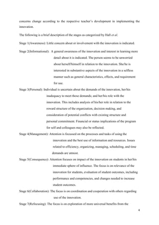 4
concerns change according to the respective teacher‟s development in implementing the
innovation.
The following is a brief description of the stages as categorized by Hall et al.
Stage 1(Awareness): Little concern about or involvement with the innovation is indicated.
Stage 2(Informational): A general awareness of the innovation and interest in learning more
detail about it is indicated. The person seems to be unworried
about herself/himself in relation to the innovation. She/he is
interested in substantive aspects of the innovation in a selfless
manner such as general characteristics, effects, and requirement
for use.
Stage 3(Personal): Individual is uncertain about the demands of the innovation, her/his
inadequacy to meet those demands; and her/his role with the
innovation. This includes analysis of his/her role in relation to the
reward structure of the organization, decision making, and
consideration of potential conflicts with existing structure and
personal commitment. Financial or status implications of the program
for self and colleagues may also be reflected.
Stage 4(Management): Attention is focussed on the processes and tasks of using the
innovation and the best use of information and resources. Issues
related to efficiency, organizing, managing, scheduling, and time
demands are utmost.
Stage 5(Consequence): Attention focuses on impact of the innovation on students in her/his
immediate sphere of influence. The focus is on relevance of the
innovation for students, evaluation of student outcomes, including
performance and competencies, and changes needed to increase
student outcomes.
Stage 6(Collaboration): The focus is on coordination and cooperation with others regarding
use of the innovation.
Stage 7(Refocusing): The focus is on exploration of more universal benefits from the
 